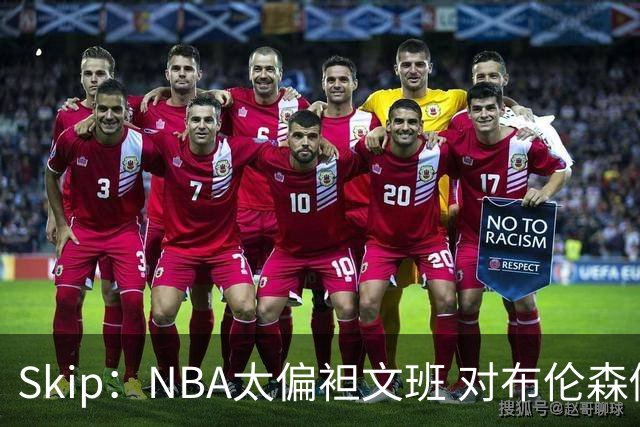 Skip：NBA太偏袒文班 对布伦森做出扎扎垫伦纳德脚的动作却没被吹